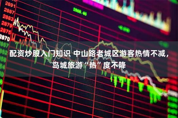配资炒股入门知识 中山路老城区游客热情不减，岛城旅游“热”度不降