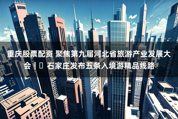 重庆股票配资 聚焦第九届河北省旅游产业发展大会｜​石家庄发布五条入境游精品线路