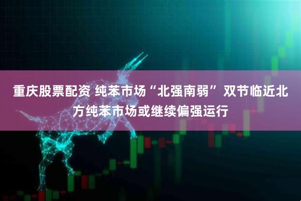 重庆股票配资 纯苯市场“北强南弱” 双节临近北方纯苯市场或继续偏强运行