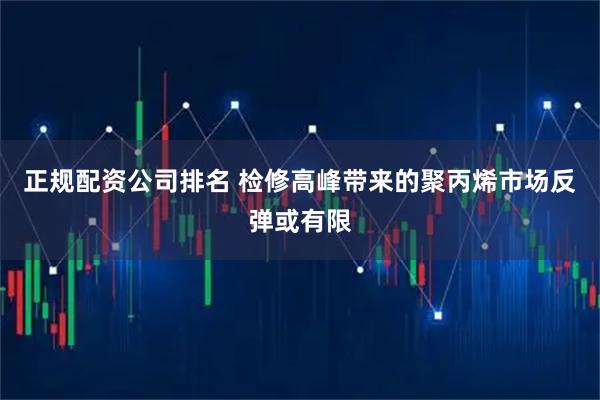 正规配资公司排名 检修高峰带来的聚丙烯市场反弹或有限