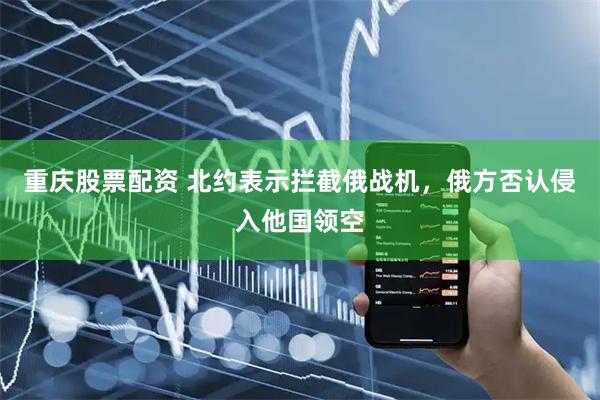 重庆股票配资 北约表示拦截俄战机，俄方否认侵入他国领空