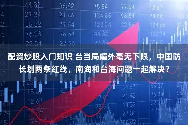 配资炒股入门知识 台当局媚外毫无下限，中国防长划两条红线，南海和台海问题一起解决？