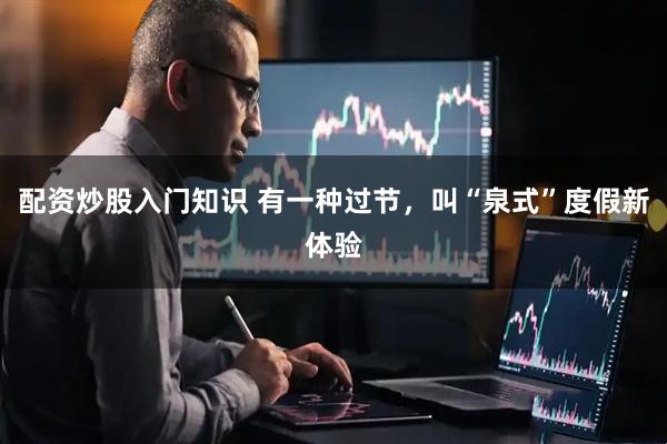 配资炒股入门知识 有一种过节，叫“泉式”度假新体验