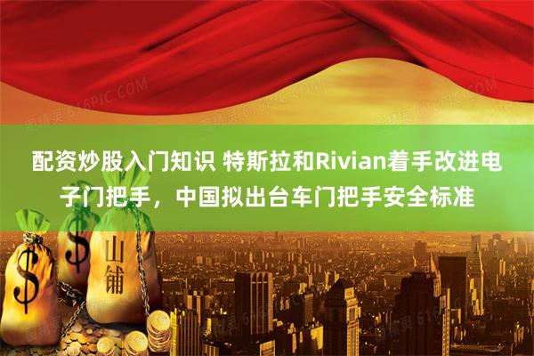 配资炒股入门知识 特斯拉和Rivian着手改进电子门把手，中国拟出台车门把手安全标准