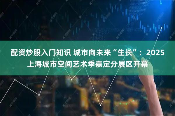 配资炒股入门知识 城市向未来“生长”：2025上海城市空间艺术季嘉定分展区开幕