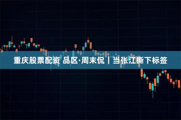 重庆股票配资 品区·周末侃｜当张江撕下标签