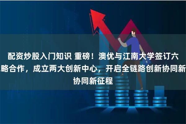 配资炒股入门知识 重磅！澳优与江南大学签订六年战略合作，成立两大创新中心，开启全链路创新协同新征程