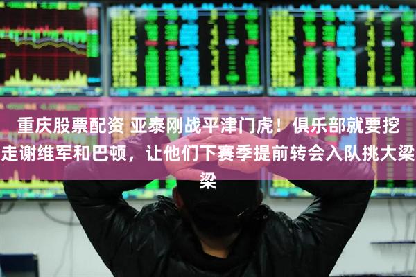 重庆股票配资 亚泰刚战平津门虎！俱乐部就要挖走谢维军和巴顿，让他们下赛季提前转会入队挑大梁