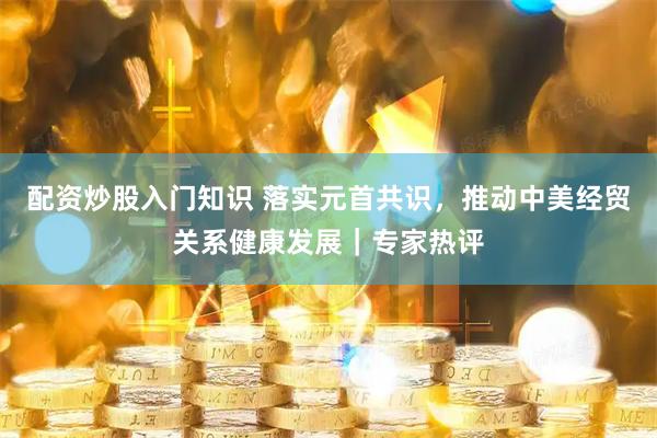 配资炒股入门知识 落实元首共识，推动中美经贸关系健康发展｜专家热评