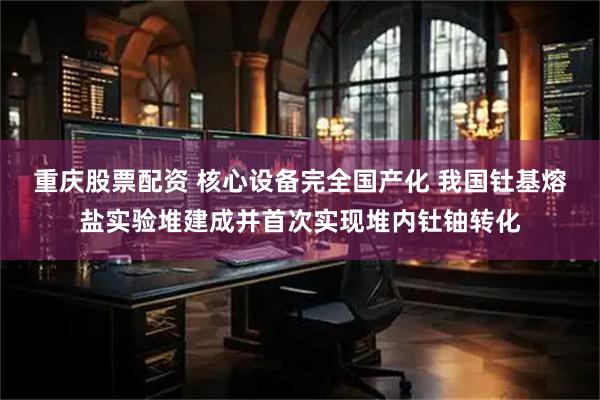 重庆股票配资 核心设备完全国产化 我国钍基熔盐实验堆建成并首次实现堆内钍铀转化