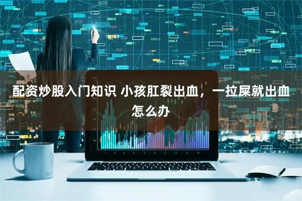 配资炒股入门知识 小孩肛裂出血，一拉屎就出血怎么办