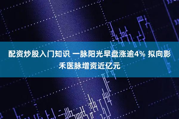 配资炒股入门知识 一脉阳光早盘涨逾4% 拟向影禾医脉增资近亿元