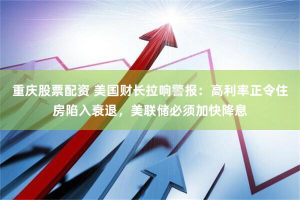 重庆股票配资 美国财长拉响警报：高利率正令住房陷入衰退，美联储必须加快降息