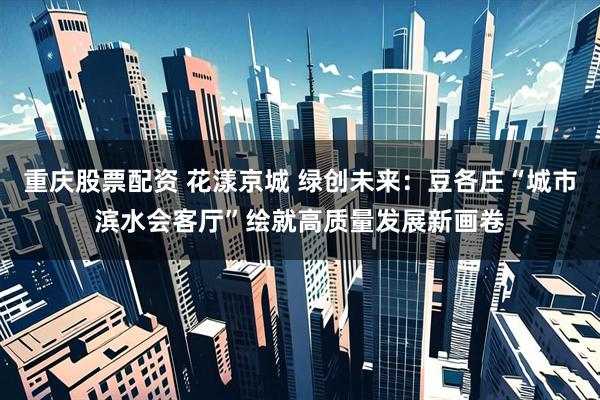 重庆股票配资 花漾京城 绿创未来：豆各庄“城市滨水会客厅”绘就高质量发展新画卷