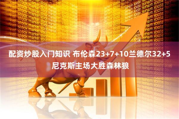 配资炒股入门知识 布伦森23+7+10兰德尔32+5 尼克斯主场大胜森林狼