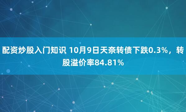 配资炒股入门知识 10月9日天奈转债下跌0.3%，转股溢价率84.81%