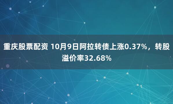 重庆股票配资 10月9日阿拉转债上涨0.37%，转股溢价率32.68%