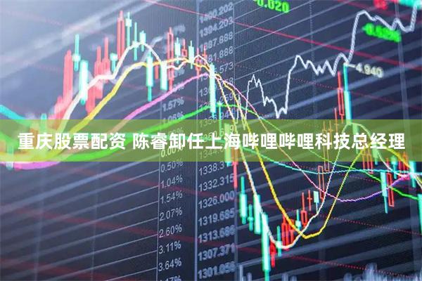 重庆股票配资 陈睿卸任上海哔哩哔哩科技总经理