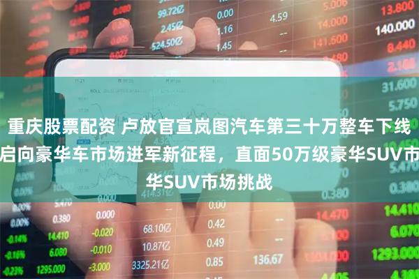 重庆股票配资 卢放官宣岚图汽车第三十万整车下线：将开启向豪华车市场进军新征程，直面50万级豪华SUV市场挑战