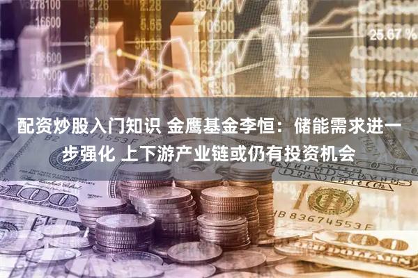 配资炒股入门知识 金鹰基金李恒：储能需求进一步强化 上下游产业链或仍有投资机会