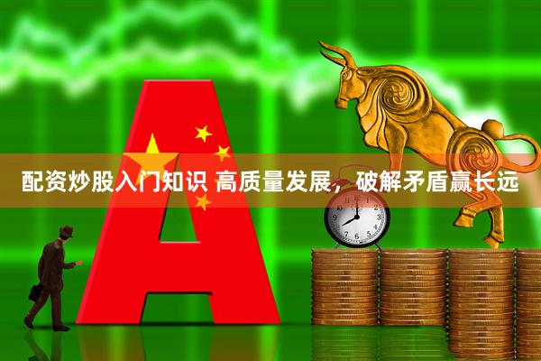 配资炒股入门知识 高质量发展，破解矛盾赢长远