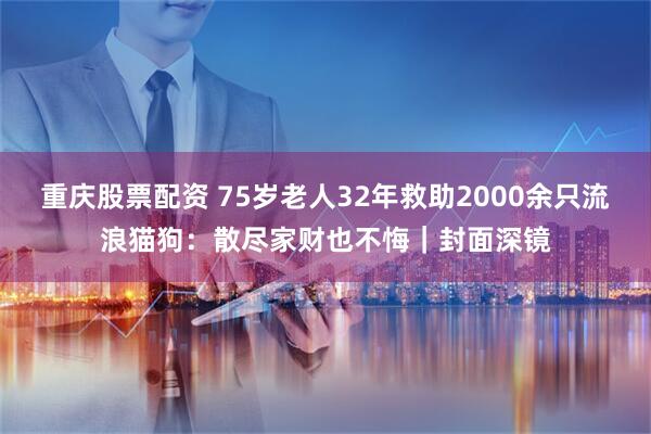 重庆股票配资 75岁老人32年救助2000余只流浪猫狗：散尽家财也不悔｜封面深镜