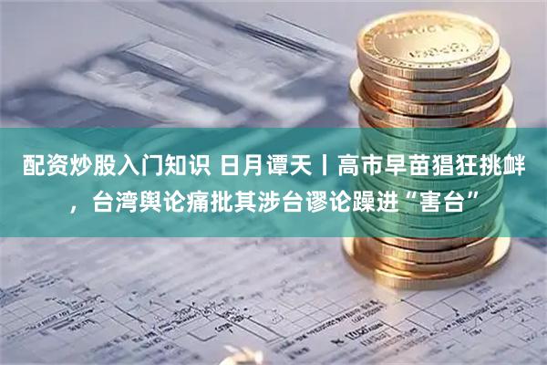 配资炒股入门知识 日月谭天丨高市早苗猖狂挑衅，台湾舆论痛批其涉台谬论躁进“害台”