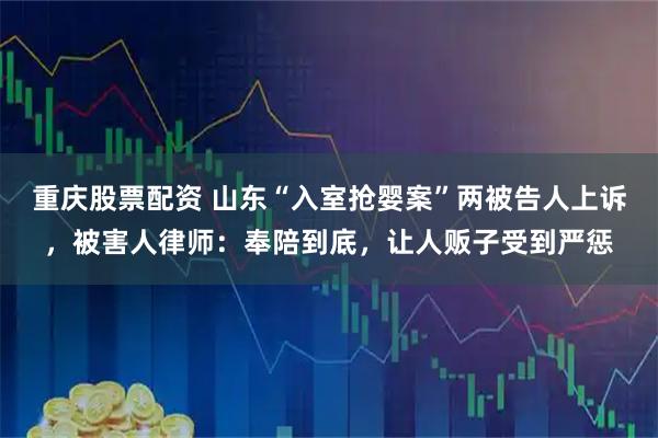 重庆股票配资 山东“入室抢婴案”两被告人上诉，被害人律师：奉陪到底，让人贩子受到严惩