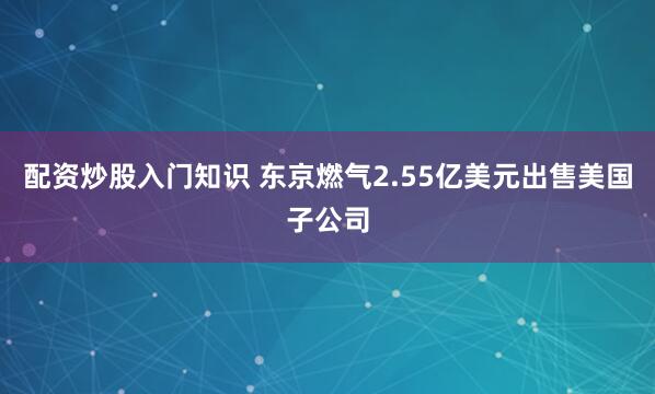 配资炒股入门知识 东京燃气2.55亿美元出售美国子公司