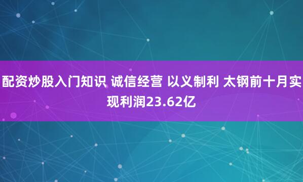 配资炒股入门知识 诚信经营 以义制利 太钢前十月实现利润23.62亿