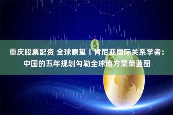 重庆股票配资 全球瞭望丨肯尼亚国际关系学者：中国的五年规划勾勒全球南方繁荣蓝图