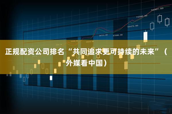 正规配资公司排名 “共同追求更可持续的未来”（外媒看中国）