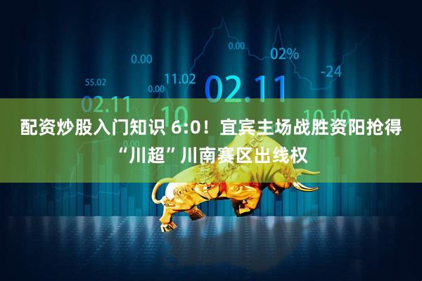配资炒股入门知识 6:0！宜宾主场战胜资阳抢得“川超”川南赛区出线权
