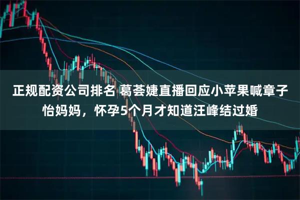 正规配资公司排名 葛荟婕直播回应小苹果喊章子怡妈妈，怀孕5个月才知道汪峰结过婚