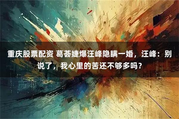 重庆股票配资 葛荟婕爆汪峰隐瞒一婚，汪峰：别说了，我心里的苦还不够多吗？