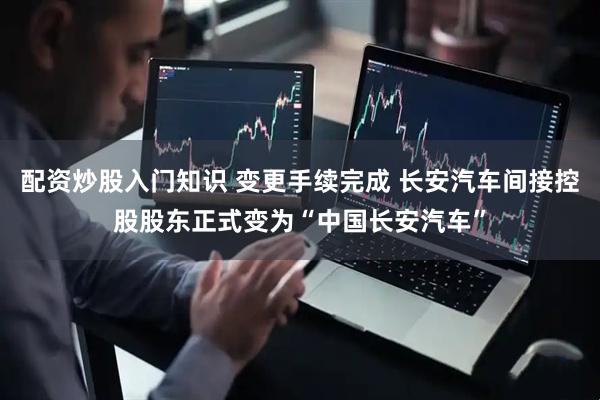 配资炒股入门知识 变更手续完成 长安汽车间接控股股东正式变为“中国长安汽车”
