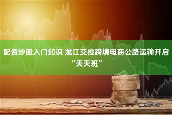配资炒股入门知识 龙江交投跨境电商公路运输开启“天天班”