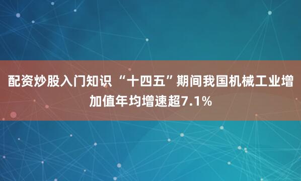 配资炒股入门知识 “十四五”期间我国机械工业增加值年均增速超7.1%