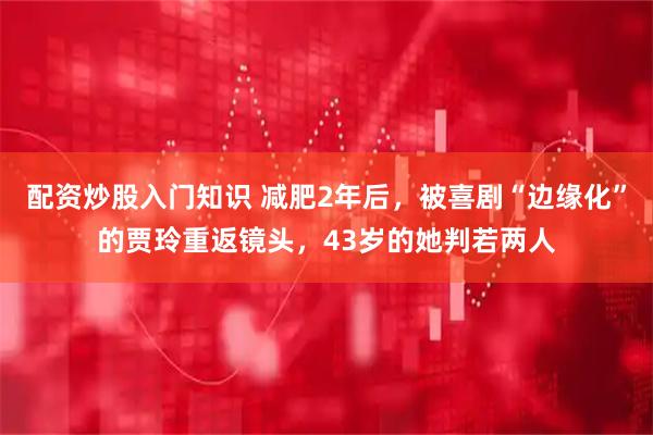 配资炒股入门知识 减肥2年后，被喜剧“边缘化”的贾玲重返镜头，43岁的她判若两人