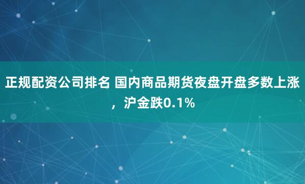 正规配资公司排名 国内商品期货夜盘开盘多数上涨，沪金跌0.1%