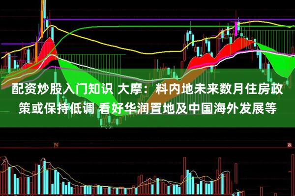 配资炒股入门知识 大摩：料内地未来数月住房政策或保持低调 看好华润置地及中国海外发展等
