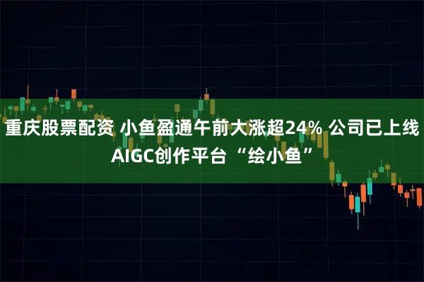 重庆股票配资 小鱼盈通午前大涨超24% 公司已上线AIGC创作平台 “绘小鱼”