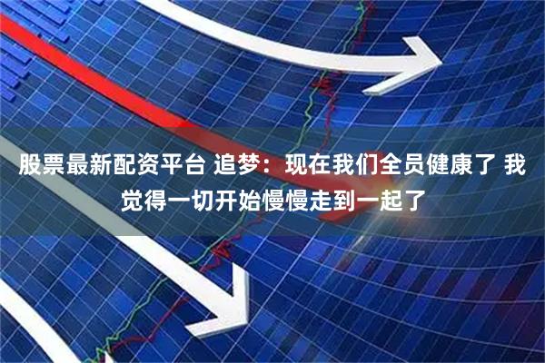 股票最新配资平台 追梦：现在我们全员健康了 我觉得一切开始慢慢走到一起了