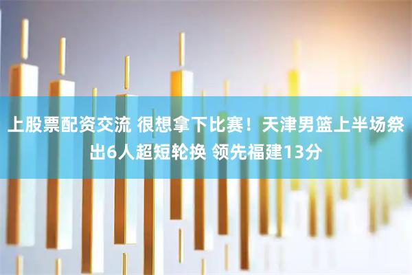 上股票配资交流 很想拿下比赛！天津男篮上半场祭出6人超短轮换 领先福建13分