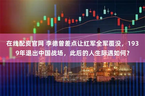 在线配资官网 李德曾差点让红军全军覆没，1939年退出中国战场，此后的人生际遇如何？