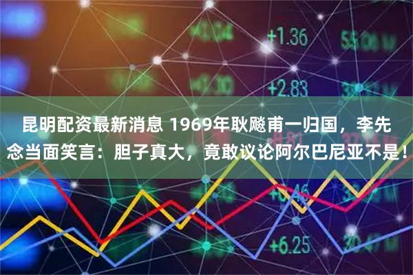 昆明配资最新消息 1969年耿飚甫一归国，李先念当面笑言：胆子真大，竟敢议论阿尔巴尼亚不是！