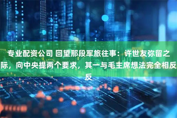专业配资公司 回望那段军旅往事：许世友弥留之际，向中央提两个要求，其一与毛主席想法完全相反