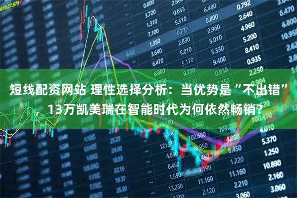短线配资网站 理性选择分析：当优势是“不出错”，13万凯美瑞在智能时代为何依然畅销？