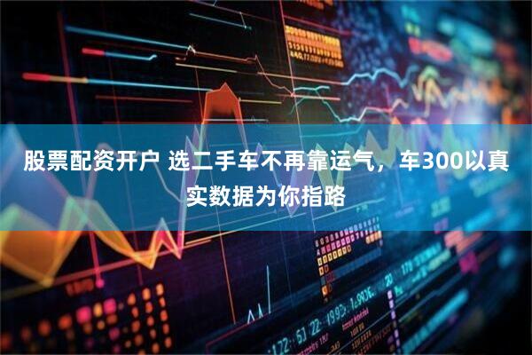 股票配资开户 选二手车不再靠运气，车300以真实数据为你指路