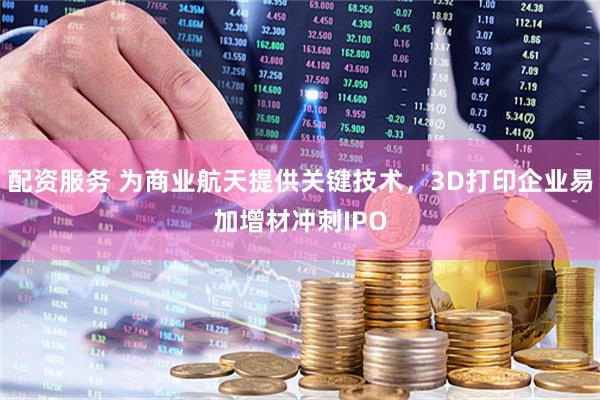 配资服务 为商业航天提供关键技术，3D打印企业易加增材冲刺IPO